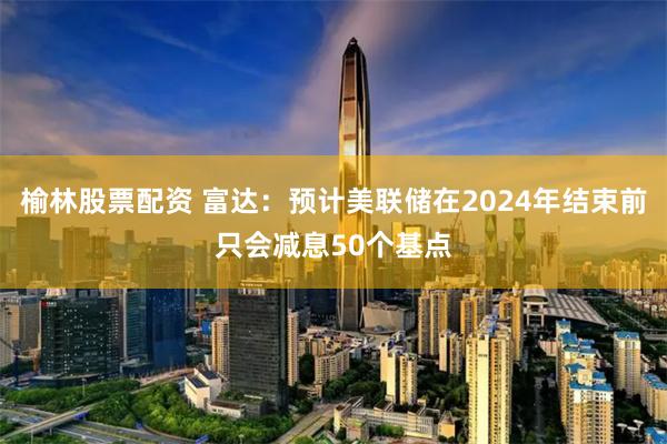 榆林股票配资 富达：预计美联储在2024年结束前只会减息50个基点