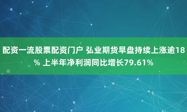 配资一流股票配资门户 弘业期货早盘持续上涨逾18% 上半年净利润同比增长79.61%