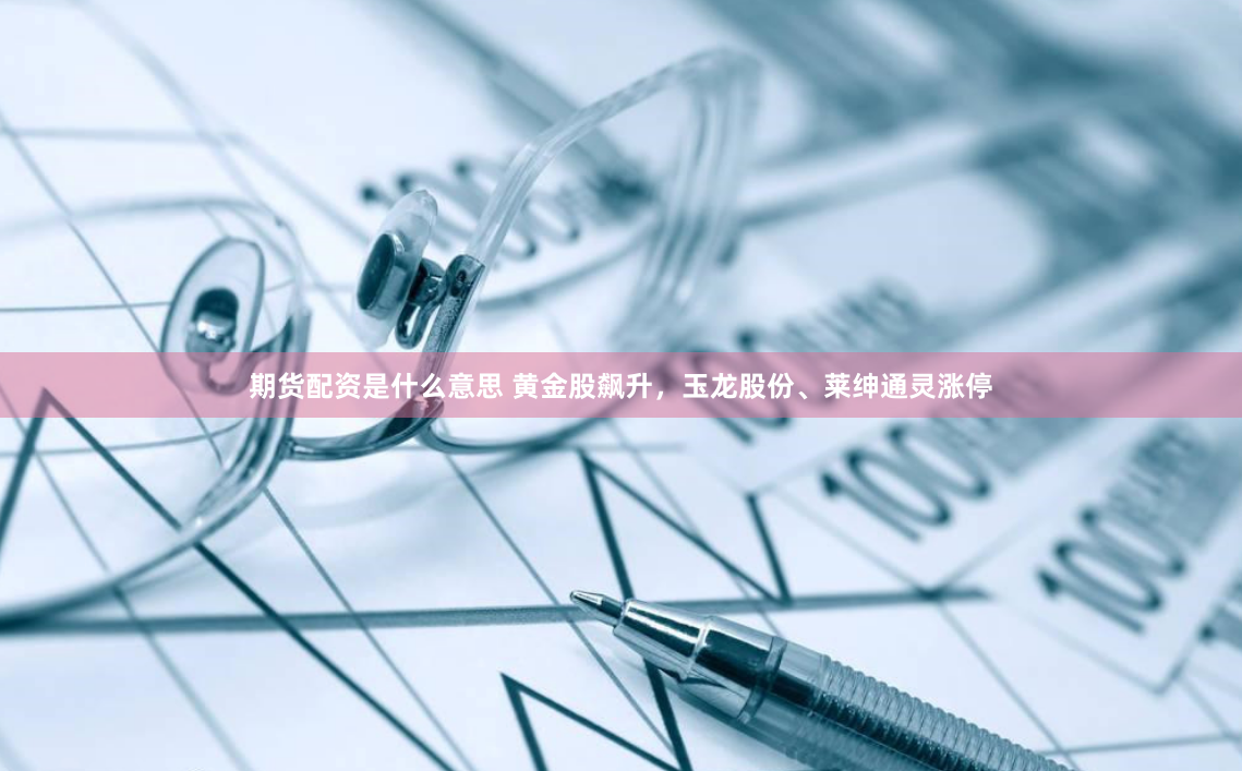 期货配资是什么意思 黄金股飙升，玉龙股份、莱绅通灵涨停