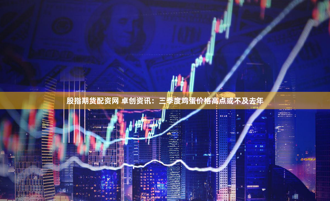 股指期货配资网 卓创资讯：三季度鸡蛋价格高点或不及去年