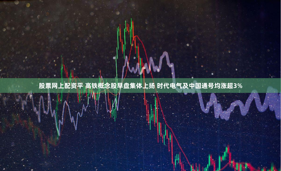 股票网上配资平 高铁概念股早盘集体上扬 时代电气及中国通号均涨超3%