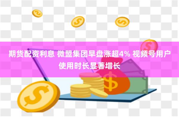 期货配资利息 微盟集团早盘涨超4% 视频号用户使用时长显著增长